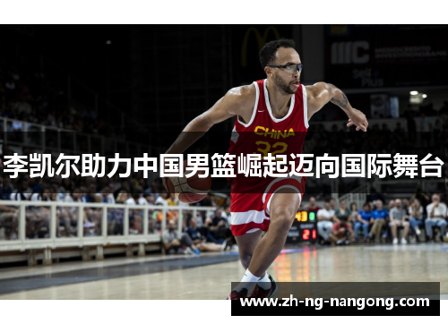 李凯尔助力中国男篮崛起迈向国际舞台 李凯尔助力中国男篮崛起迈向国际舞台