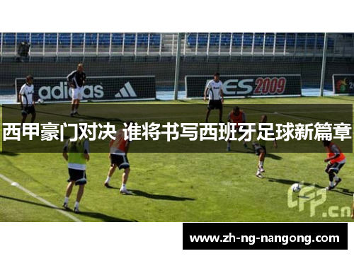 西甲豪门对决 谁将书写西班牙足球新篇章 西甲豪门对决 谁将书写西班牙足球新篇章